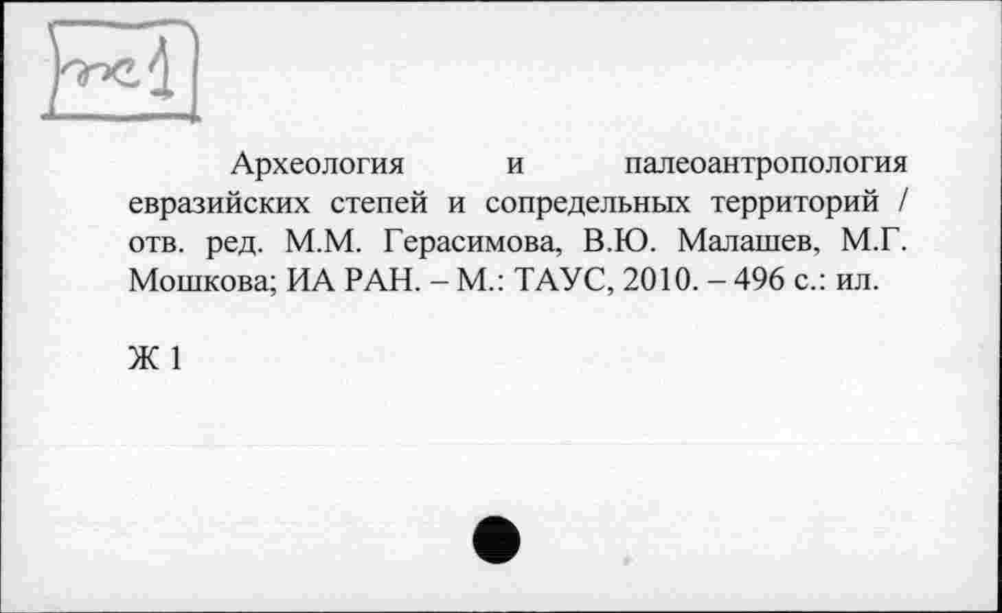 ﻿Археология и палеоантропология евразийских степей и сопредельных территорий / отв. ред. М.М. Герасимова, В.Ю. Малашев, М.Г. Мошкова; ИА РАН. - М.: ТАУС, 2010. - 496 с.: ил.
Ж 1